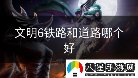 文明6鐵路和道路哪個(gè)好