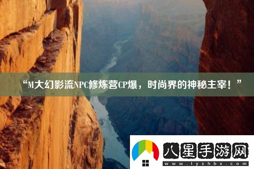 “M大幻影流NPC修煉營CP爆時尚界的神秘主宰！”